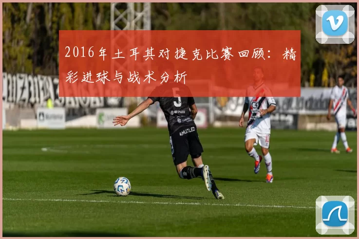 2016年土耳其对捷克比赛回顾：精彩进球与战术分析