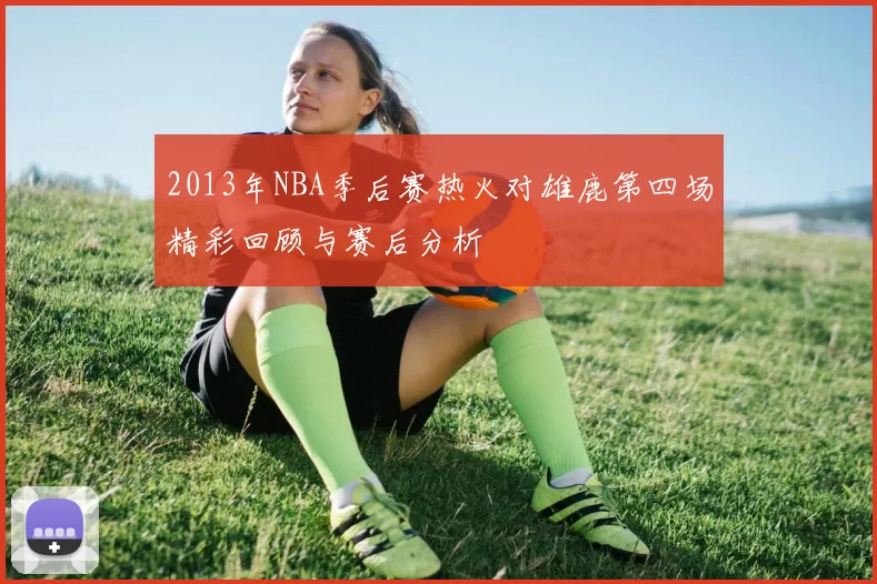 2013年NBA季后赛热火对雄鹿第四场精彩回顾与赛后分析